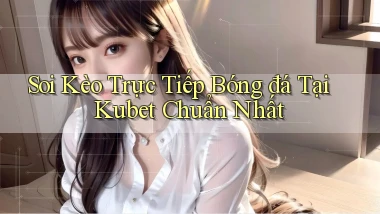 soi kèo trực tiếp bóng đá tại kubet chuẩn nhất