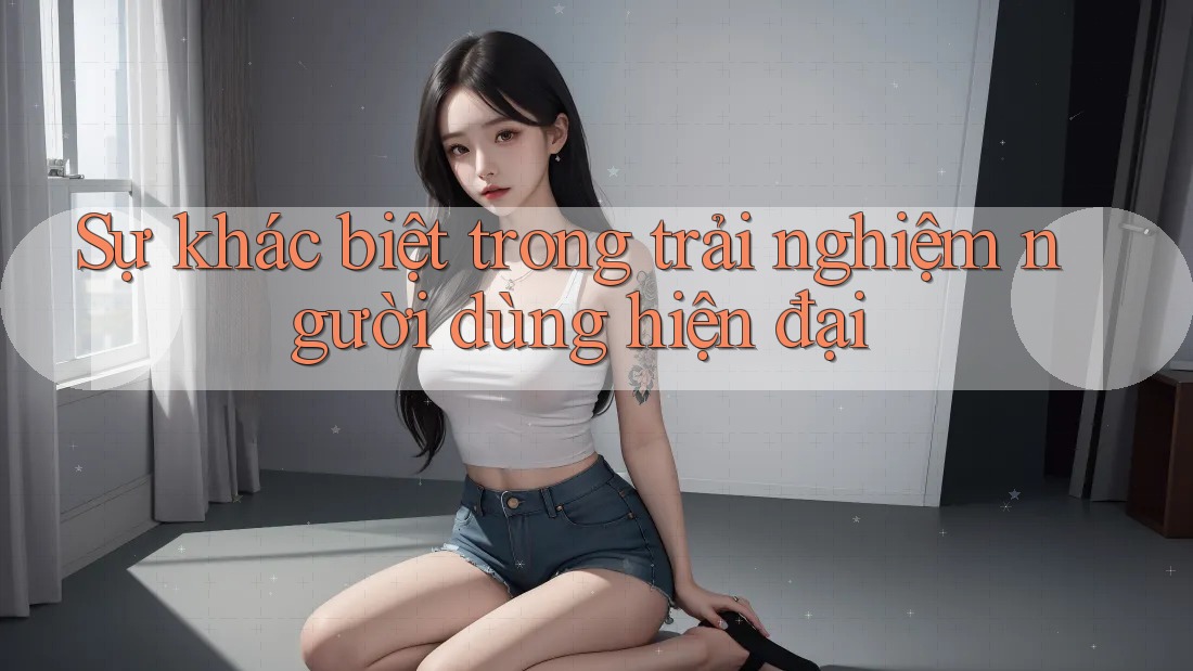 Sự khác biệt trong trải nghiệm người dùng hiện đại Sự khác biệt trong trải nghiệm người dùng hiện đại