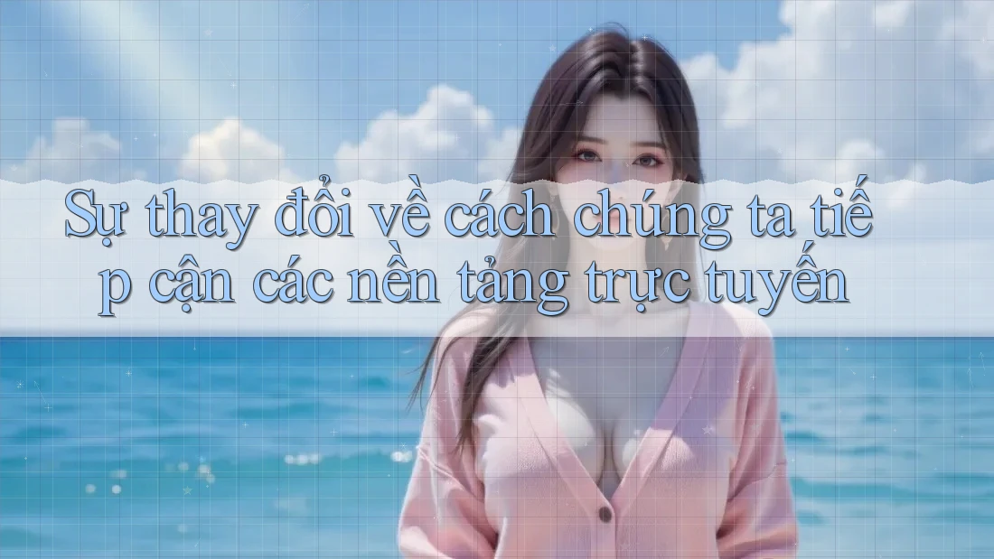 Sự thay đổi về cách chúng ta tiếp cận các nền tảng trực tuyến Sự thay đổi về cách chúng ta tiếp cận các nền tảng trực tuyến