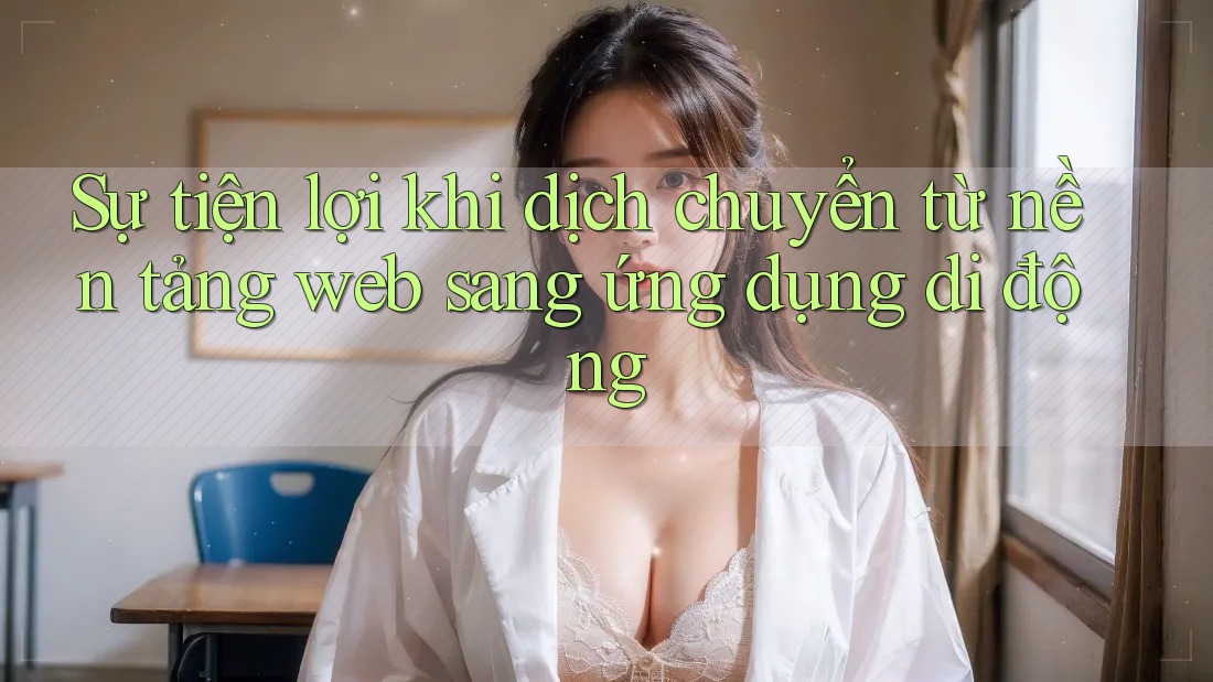 Sự tiện lợi khi dịch chuyển từ nền tảng web sang ứng dụng di động Sự tiện lợi khi dịch chuyển từ nền tảng web sang ứng dụng di động
