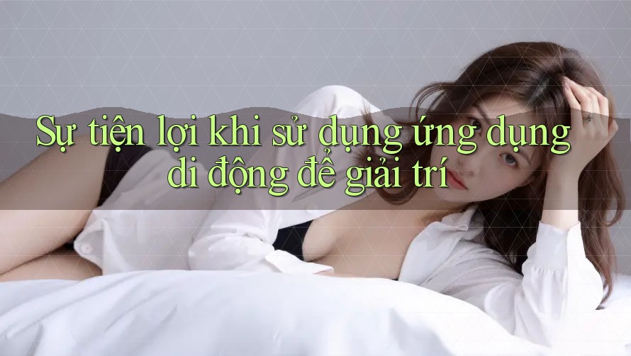 Sự tiện lợi khi sử dụng ứng dụng di động để giải trí Sự tiện lợi khi sử dụng ứng dụng di động để giải trí