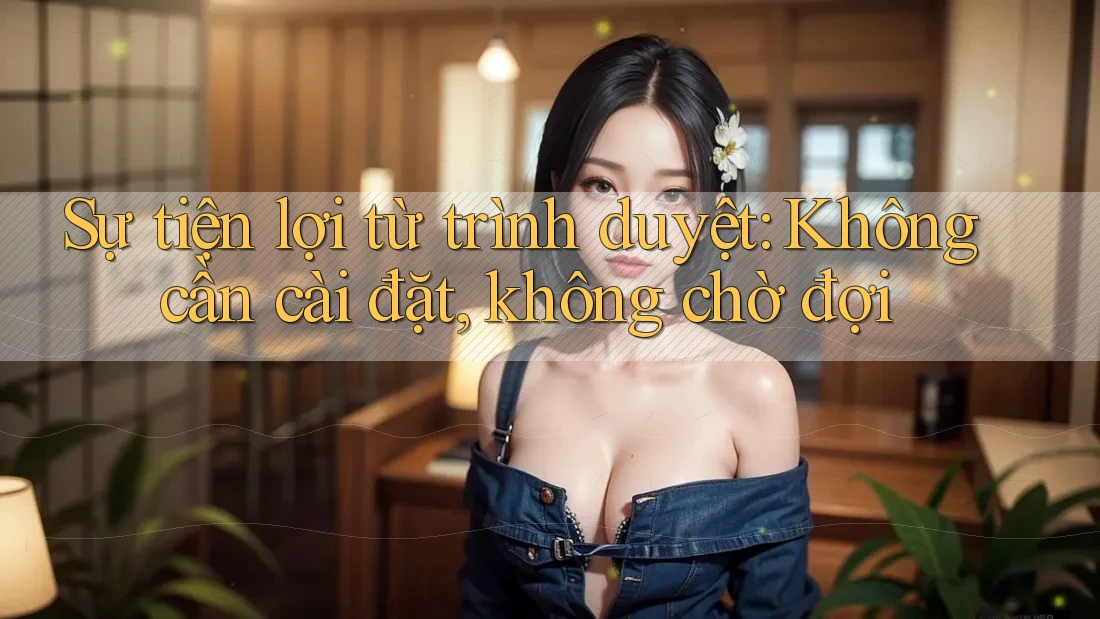 Sự tiện lợi từ trình duyệt: Không cần cài đặt, không chờ đợi Sự tiện lợi từ trình duyệt: Không cần cài đặt, không chờ đợi