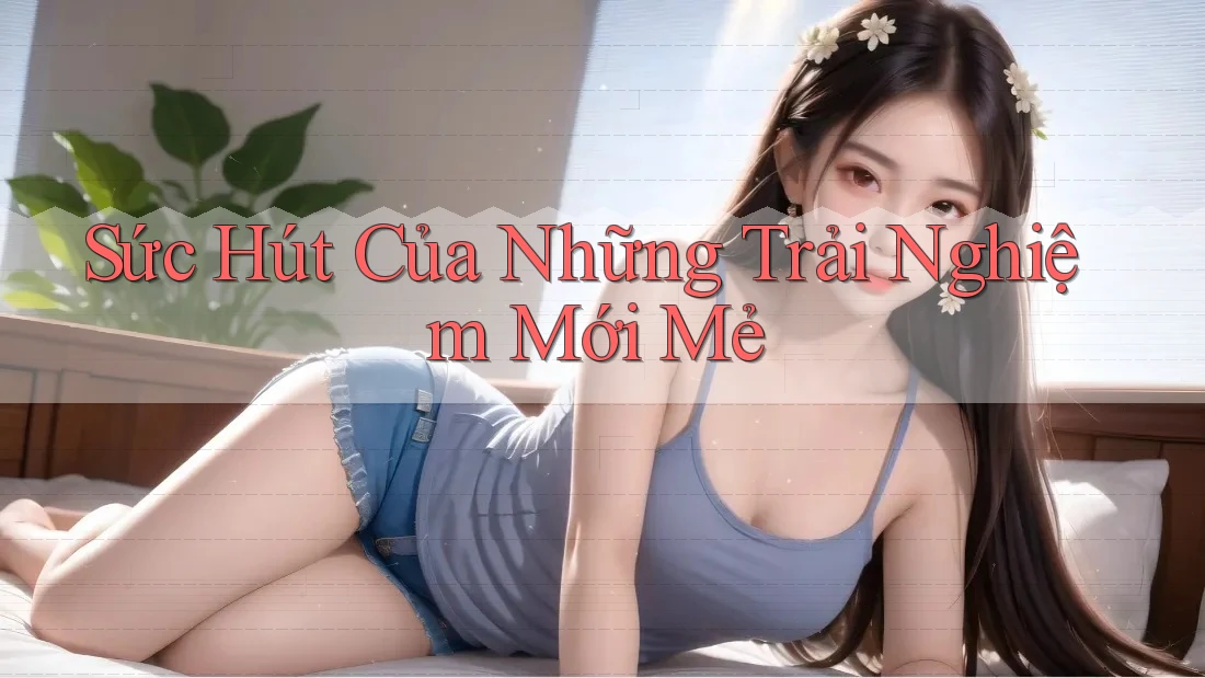 Sức Hút Của Những Trải Nghiệm Mới Mẻ Sức Hút Của Những Trải Nghiệm Mới Mẻ