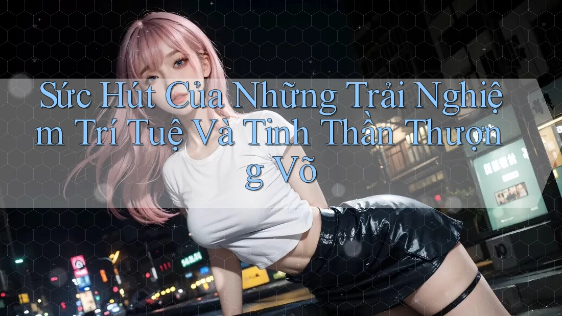 Sức Hút Của Những Trải Nghiệm Trí Tuệ Và Tinh Thần Thượng Võ Sức Hút Của Những Trải Nghiệm Trí Tuệ Và Tinh Thần Thượng Võ