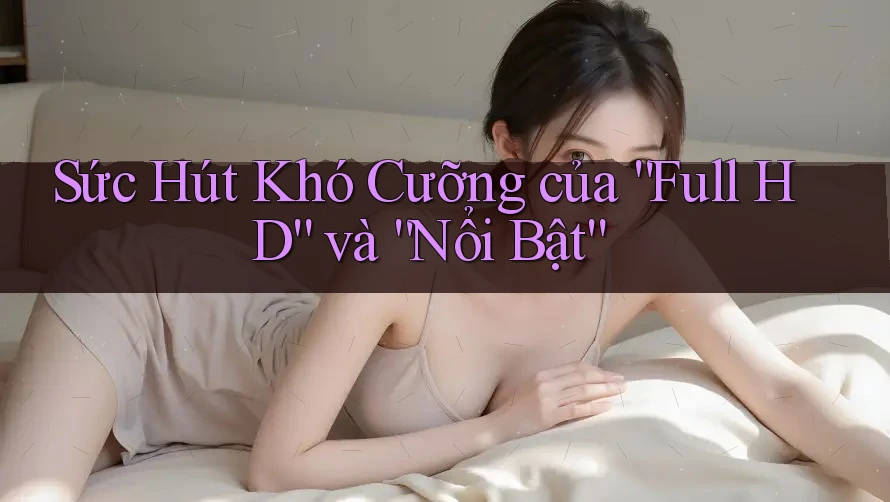 Sức Hút Khó Cưỡng của “Full HD” và “Nổi Bật”