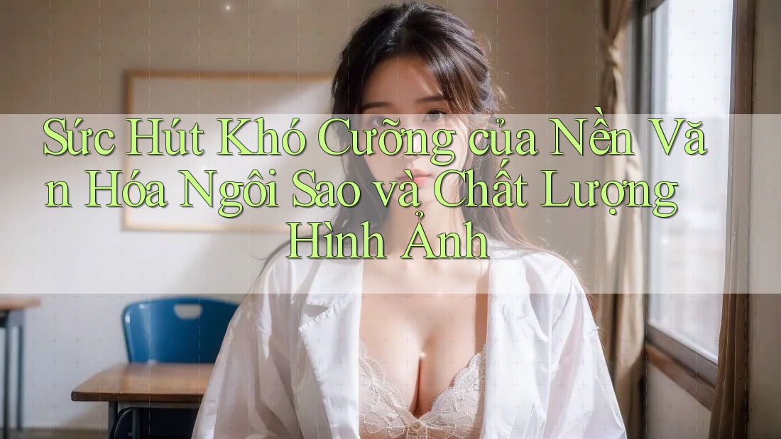 Sức Hút Khó Cưỡng của Nền Văn Hóa Ngôi Sao và Chất Lượng Hình Ảnh Sức Hút Khó Cưỡng của Nền Văn Hóa Ngôi Sao và Chất Lượng Hình Ảnh