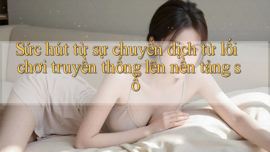 Sức hút từ sự chuyển dịch từ lối chơi truyền thống lên nền tảng số Sức hút từ sự chuyển dịch từ lối chơi truyền thống lên nền tảng số