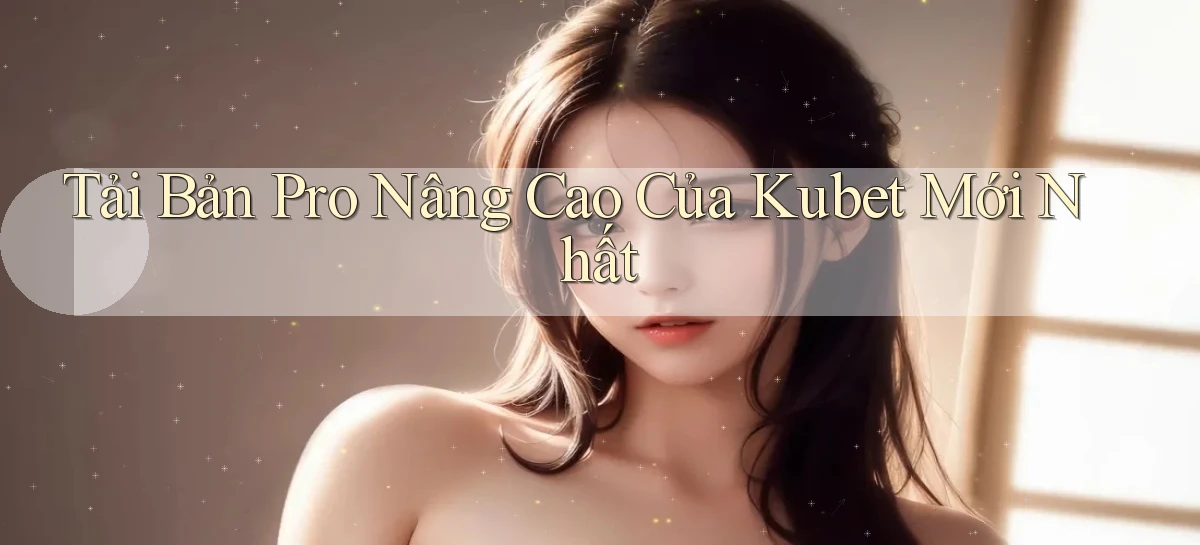 tải bản pro nâng cao của kubet mới nhất