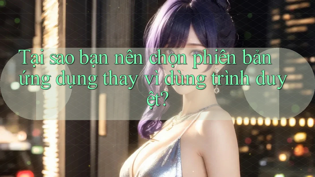 Tại sao bạn nên chọn phiên bản ứng dụng thay vì dùng trình duyệt?