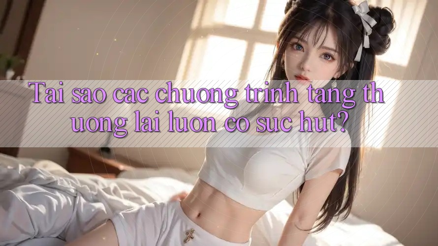 Tai sao cac chuong trinh tang thuong lai luon co suc hut? Tai sao cac chuong trinh tang thuong lai luon co suc hut?