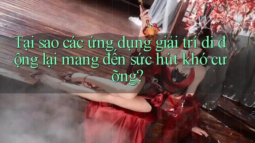 Tại sao các ứng dụng giải trí di động lại mang đến sức hút khó cưỡng?