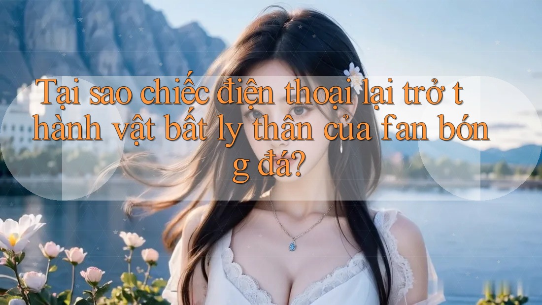Tại sao chiếc điện thoại lại trở thành vật bất ly thân của fan bóng đá?