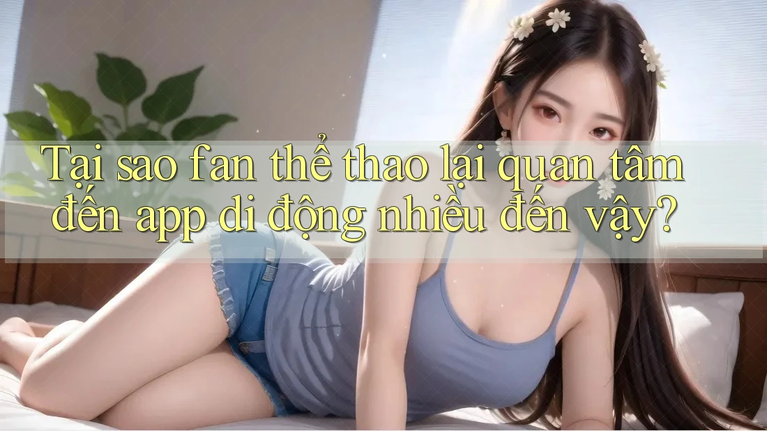 Tại sao fan thể thao lại quan tâm đến app di động nhiều đến vậy?