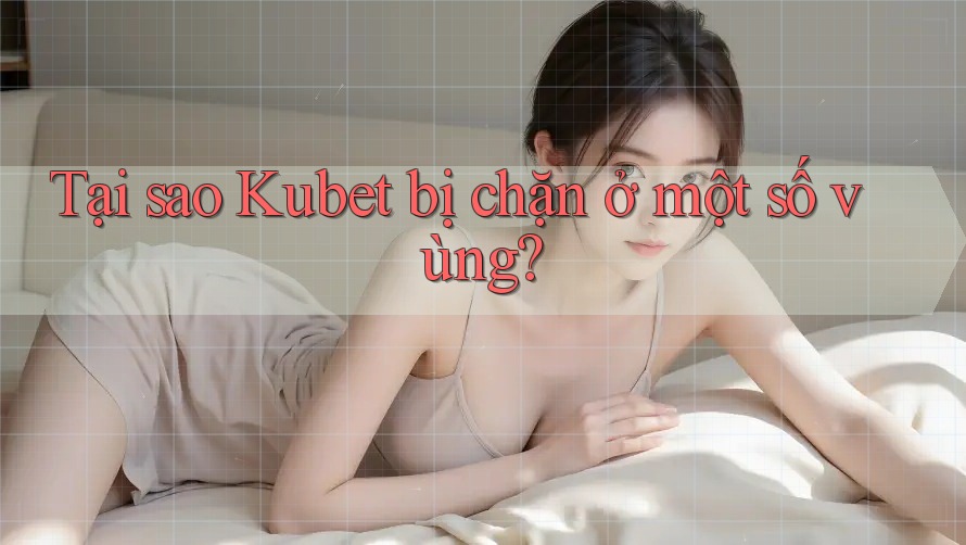 Tại sao Kubet bị chặn ở một số vùng?