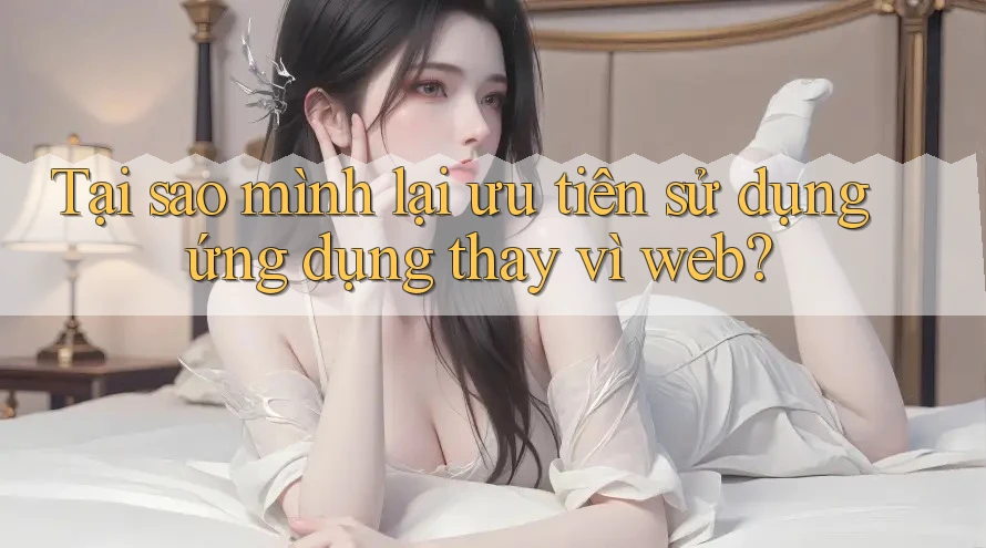 Tại sao mình lại ưu tiên sử dụng ứng dụng thay vì web?