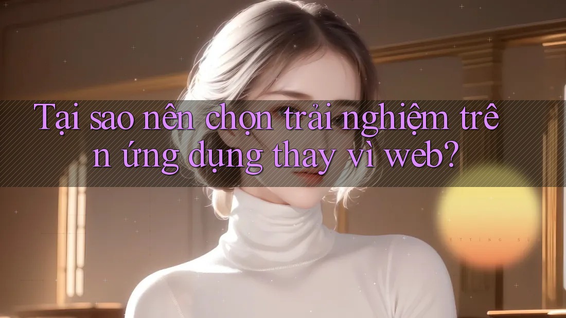 Tại sao nên chọn trải nghiệm trên ứng dụng thay vì web? Tại sao nên chọn trải nghiệm trên ứng dụng thay vì web?
