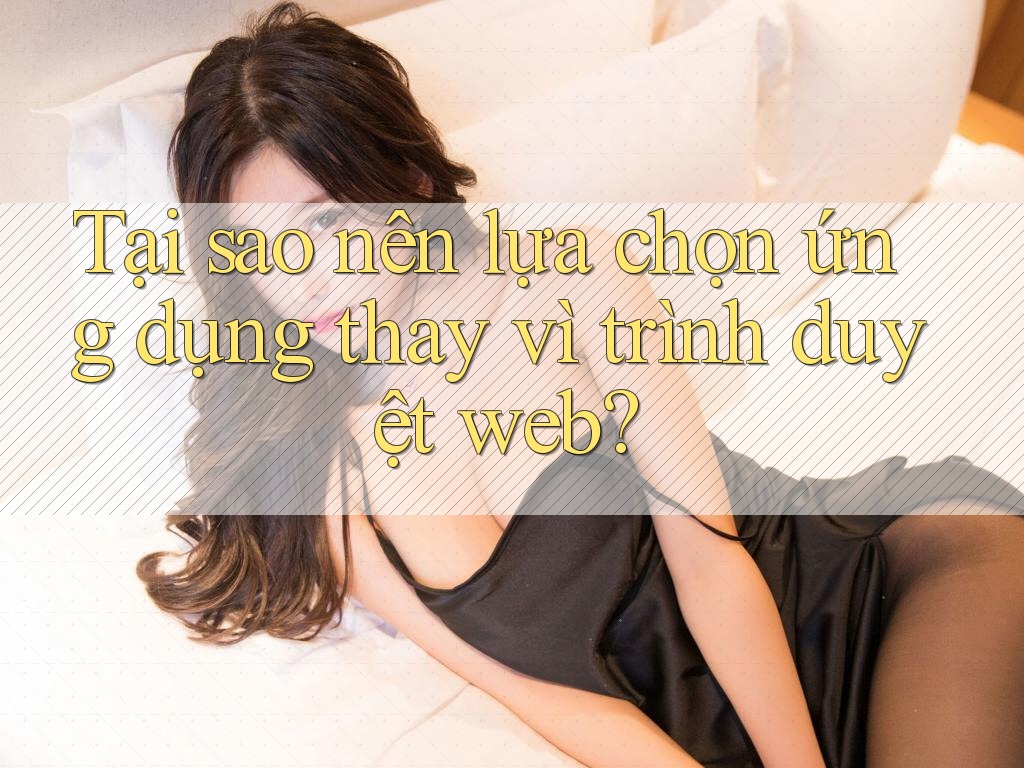 Tại sao nên lựa chọn ứng dụng thay vì trình duyệt web?