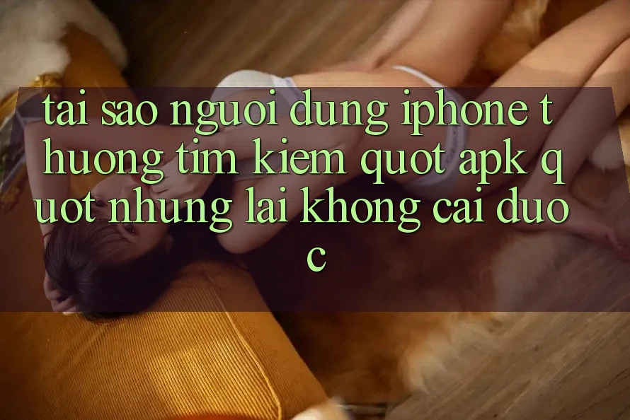 Tại sao người dùng iPhone thường tìm kiếm " apk" nhưng lại không cài được?