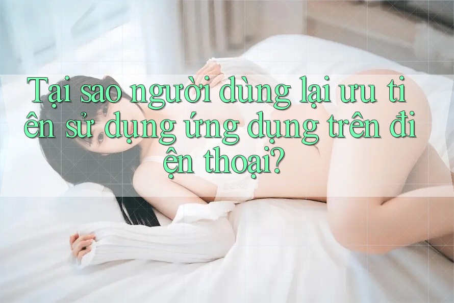 Tại sao người dùng lại ưu tiên sử dụng ứng dụng trên điện thoại? Tại sao người dùng lại ưu tiên sử dụng ứng dụng trên điện thoại?