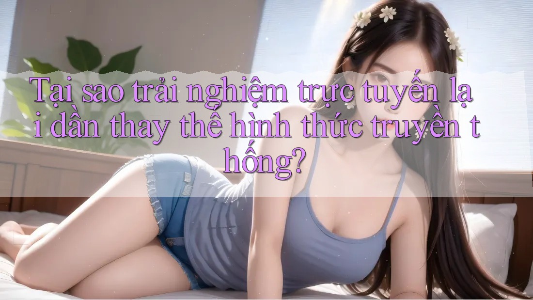 Tại sao trải nghiệm trực tuyến lại dần thay thế hình thức truyền thống? Tại sao trải nghiệm trực tuyến lại dần thay thế hình thức truyền thống?