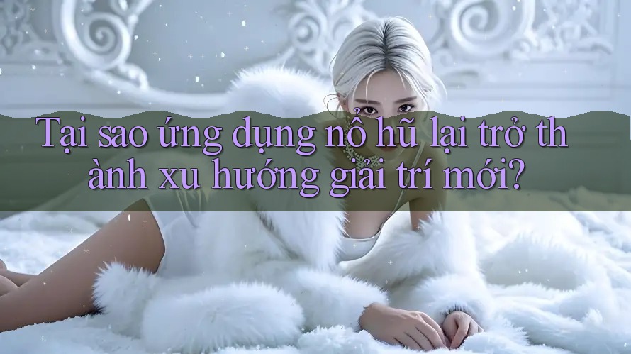 Tại sao ứng dụng nổ hũ lại trở thành xu hướng giải trí mới?