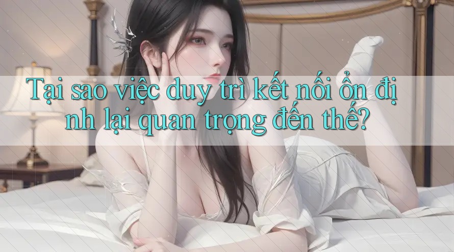 Tại sao việc duy trì kết nối ổn định lại quan trọng đến thế?