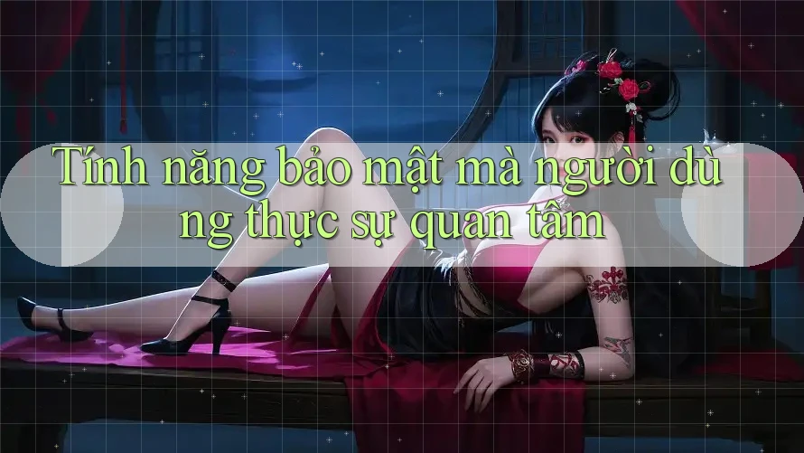Tính năng bảo mật mà người dùng thực sự quan tâm Tính năng bảo mật mà người dùng thực sự quan tâm