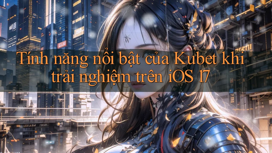 Tính năng nổi bật của Kubet khi trải nghiệm trên iOS 17
