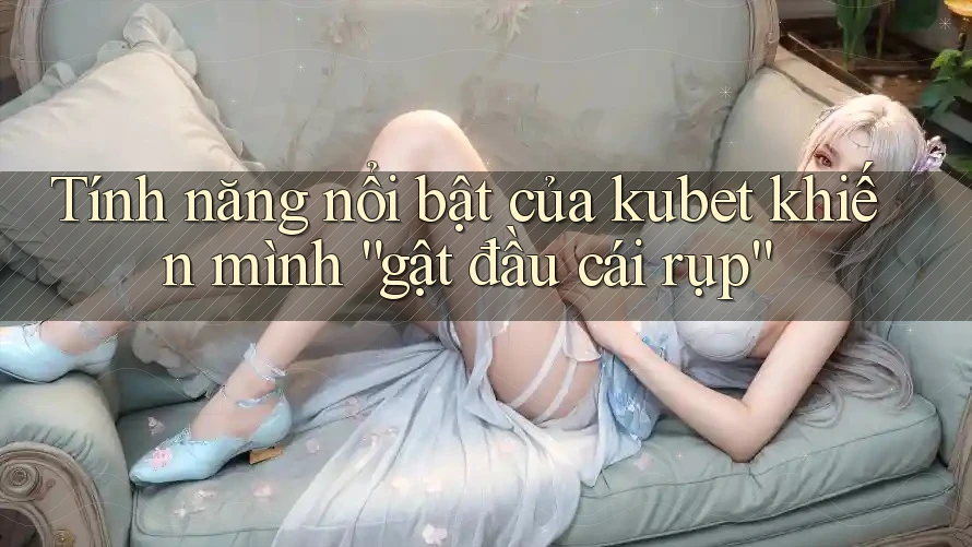 Tính năng nổi bật của kubet khiến mình “gật đầu cái rụp”