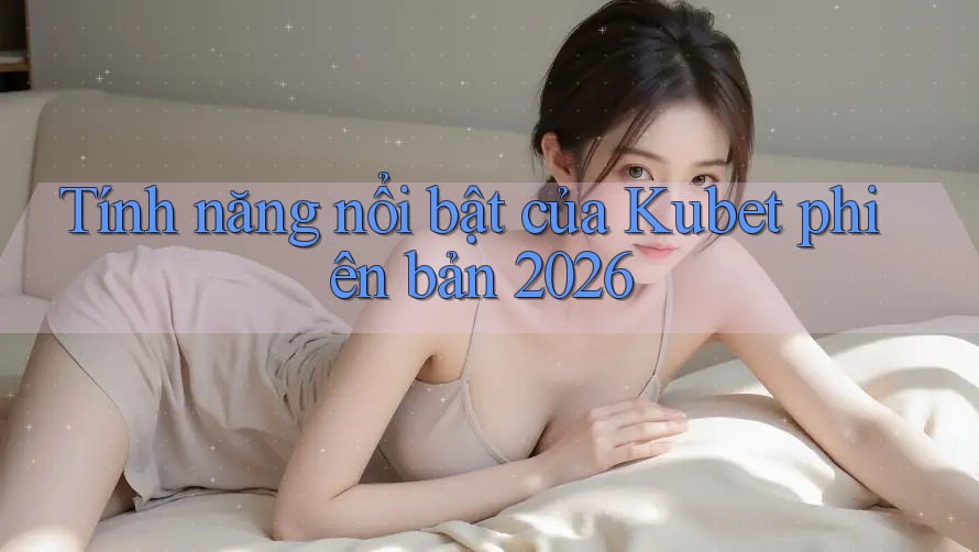 Tính năng nổi bật của Kubet phiên bản 2026 Tính năng nổi bật của Kubet phiên bản 2026