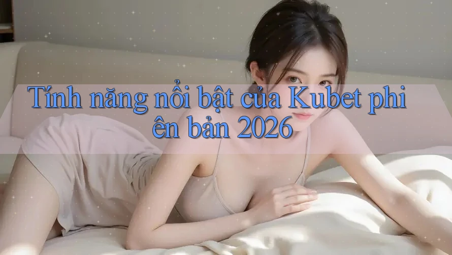 Tính năng nổi bật của Kubet phiên bản 2026