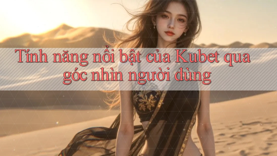 Tính năng nổi bật của Kubet qua góc nhìn người dùng