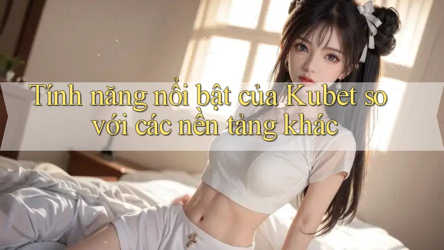 Tính năng nổi bật của Kubet so với các nền tảng khác Tính năng nổi bật của Kubet so với các nền tảng khác