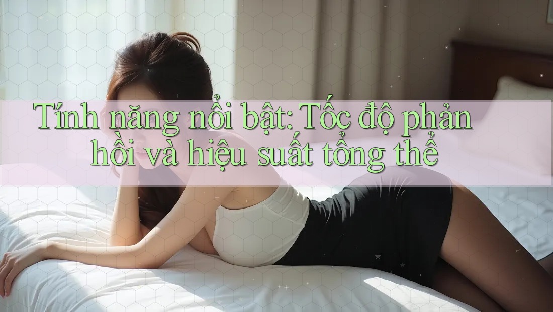 Tính năng nổi bật: Tốc độ phản hồi và hiệu suất tổng thể Tính năng nổi bật: Tốc độ phản hồi và hiệu suất tổng thể