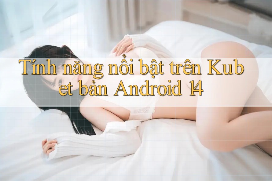 Tính năng nổi bật trên Kubet bản Android 14 Tính năng nổi bật trên Kubet bản Android 14