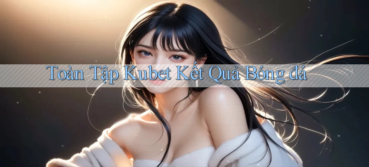 toàn tập kubet kết quả bóng đá
