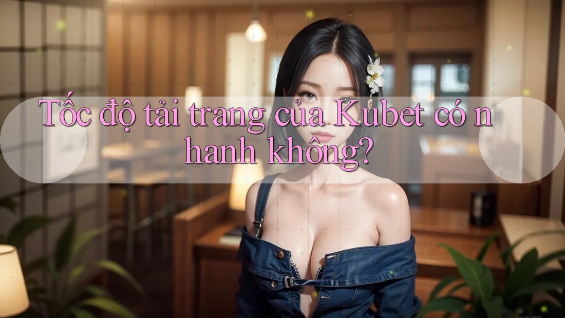 Tốc độ tải trang của Kubet có nhanh không?