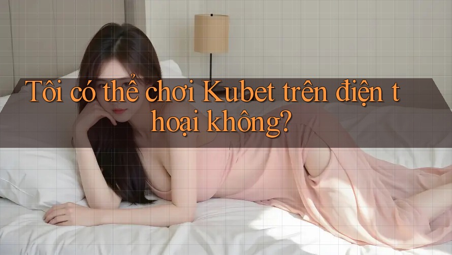 Tôi có thể chơi Kubet trên điện thoại không? Tôi có thể chơi Kubet trên điện thoại không?