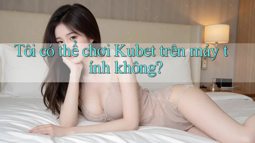 Tôi có thể chơi Kubet trên máy tính không? Tôi có thể chơi Kubet trên máy tính không?
