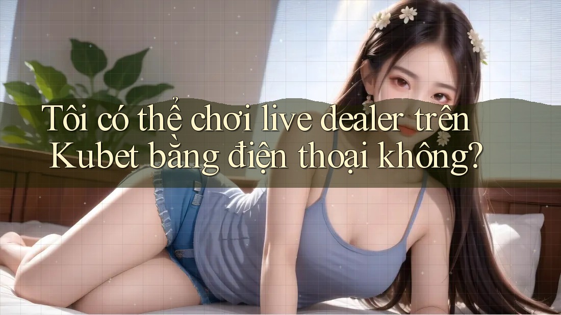 Tôi có thể chơi live dealer trên Kubet bằng điện thoại không? Tôi có thể chơi live dealer trên Kubet bằng điện thoại không?
