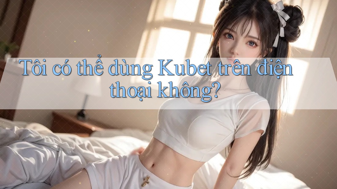 Tôi có thể dùng Kubet trên điện thoại không? Tôi có thể dùng Kubet trên điện thoại không?