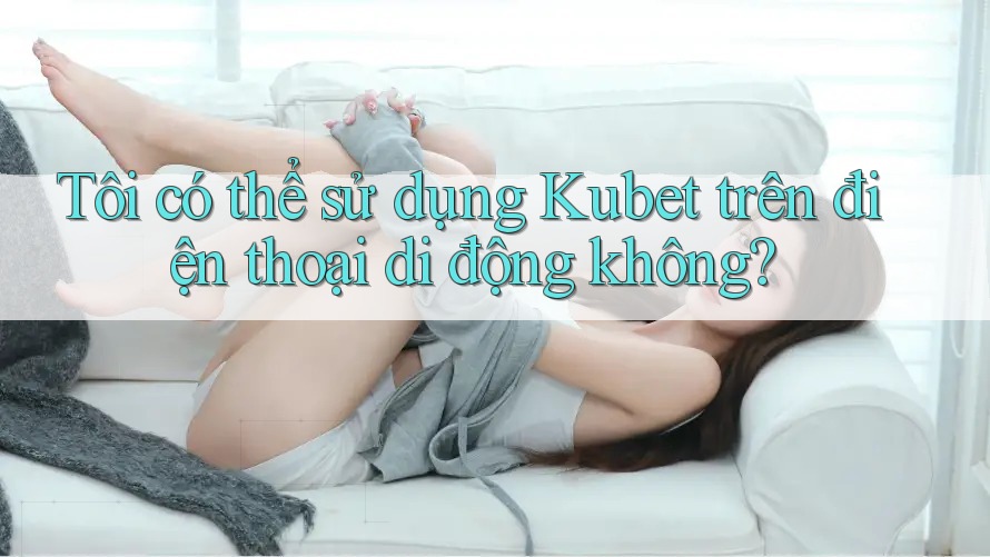 Tôi có thể sử dụng Kubet trên điện thoại di động không? Tôi có thể sử dụng Kubet trên điện thoại di động không?