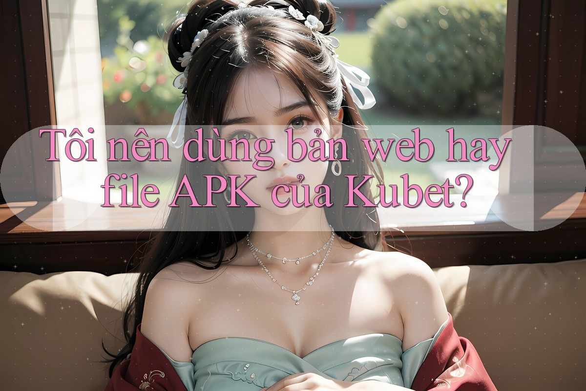 Tôi nên dùng bản web hay file APK của Kubet? Tôi nên dùng bản web hay file APK của Kubet?