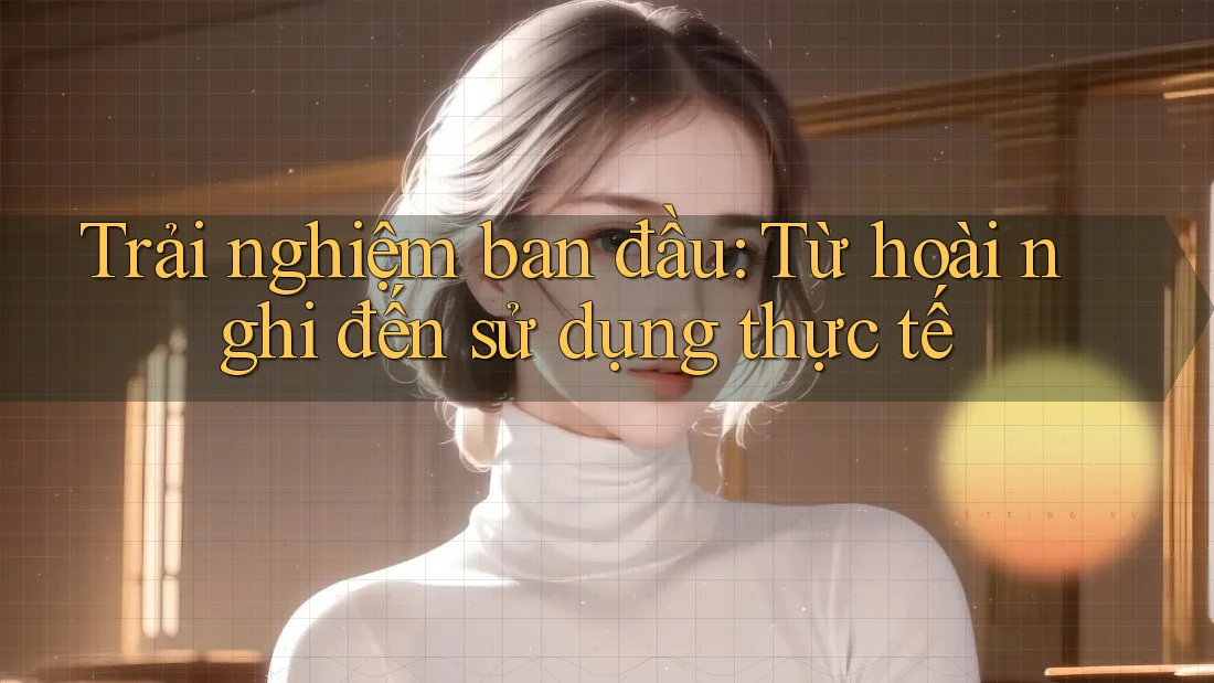 Trải nghiệm ban đầu: Từ hoài nghi đến sử dụng thực tế Trải nghiệm ban đầu: Từ hoài nghi đến sử dụng thực tế