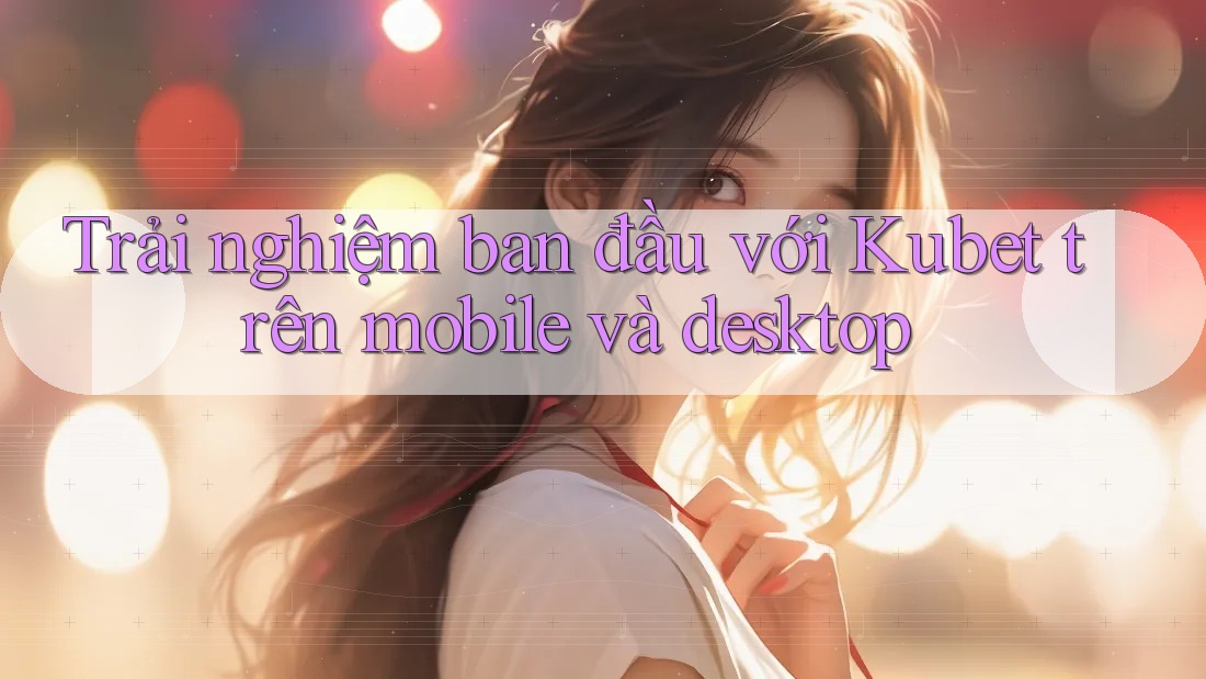 Trải nghiệm ban đầu với Kubet trên mobile và desktop Trải nghiệm ban đầu với Kubet trên mobile và desktop