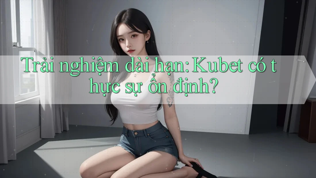 Trải nghiệm dài hạn: Kubet có thực sự ổn định? Trải nghiệm dài hạn: Kubet có thực sự ổn định?