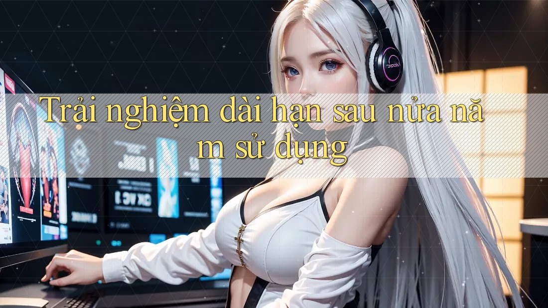 Trải nghiệm dài hạn sau nửa năm sử dụng Trải nghiệm dài hạn sau nửa năm sử dụng