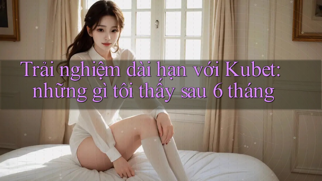 Trải nghiệm dài hạn với Kubet: những gì tôi thấy sau 6 tháng