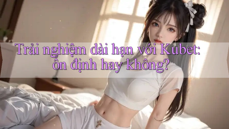 Trải nghiệm dài hạn với Kubet: ổn định hay không?