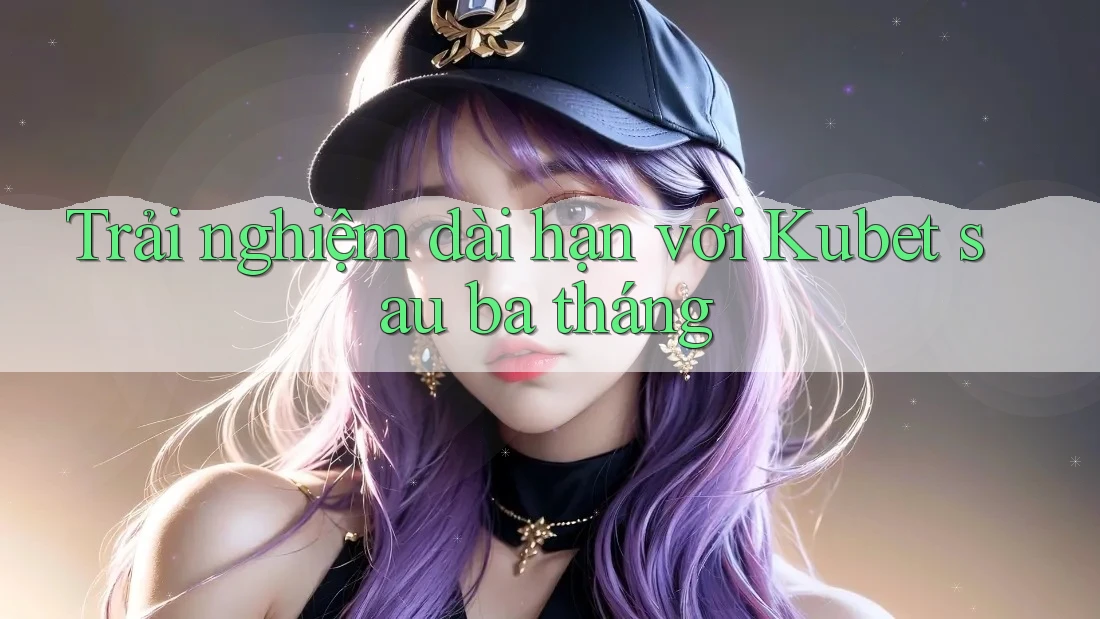 Trải nghiệm dài hạn với Kubet sau ba tháng Trải nghiệm dài hạn với Kubet sau ba tháng